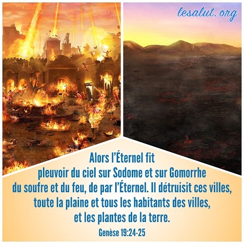 Alors l’Éternel fit pleuvoir du ciel sur Sodome et sur Gomorrhe du soufre et du feu, de par l’Éternel. Il détruisit ces villes, toute la plaine et tous les habitants des villes, et les plantes de la terre.Genèse 19：24-25
