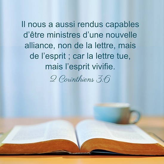 2 Corinthiens 3:6 Il nous a aussi rendus capables d’être ministres d’une nouvelle alliance, non de la lettre, mais de l’esprit ; car la lettre tue, mais l’esprit vivifie.