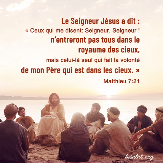 Matthieu 7:21 Ceux qui me disent: Seigneur, Seigneur ! n’entreront pas tous dans le royaume des cieux, mais celui-là seul qui fait la volonté de mon Père qui est dans les cieux.